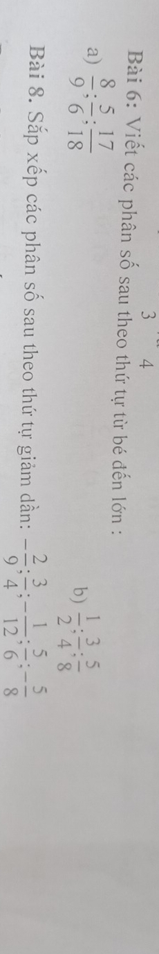 3 4 
Bài 6: Viết các phân số sau theo thứ tự từ bé đến lớn : 
a)  8/9 ;  5/6 ;  17/18 
b)  1/2 ;  3/4 ;  5/8 
Bài 8. Sắp xếp các phân số sau theo thứ tự giảm dần: - 2/9 ;  3/4 ; - 1/12 ;  5/6 ; - 5/8 