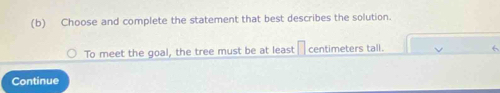 Choose and complete the statement that best describes the solution. 
To meet the goal, the tree must be at least centimeters tall. 
6 
Continue