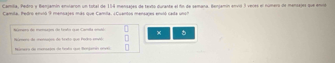 Camila, Pedro y Benjamín enviaron un total de 114 mensajes de texto durante el fin de semana. Benjamín envió 3 veces el número de mensajes que envid 
Camila. Pedro envió 9 mensajes más que Camila. ¿Cuantos mensajes envió cada uno? 
Número de mensajes de texto que Camila envió: 
× 5
Número de mensajes de texto que Pedro envió: 
Número de mensajes de texto que Benjamín envió: