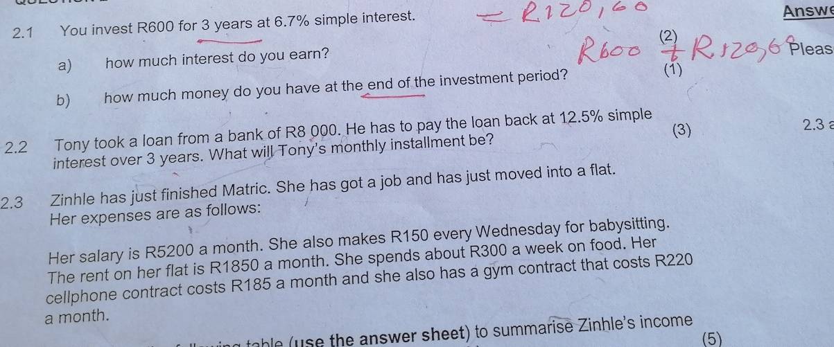 2.1 You invest R600 for 3 years at 6.7% simple interest. 
Answ 
a) how much interest do you earn? Pleas 
b) how much money do you have at the end of the investment period? 
(1) 
(3) 2.3
2.2 Tony took a loan from a bank of R8 000. He has to pay the loan back at 12.5% simple 
interest over 3 years. What will Tony's monthly installment be? 
2.3 Zinhle has just finished Matric. She has got a job and has just moved into a flat. 
Her expenses are as follows: 
Her salary is R5200 a month. She also makes R150 every Wednesday for babysitting. 
The rent on her flat is R1850 a month. She spends about R300 a week on food. Her 
cellphone contract costs R185 a month and she also has a gym contract that costs R220
a month. 
table (use the answer sheet) to summarise Zinhle's income 
(5)