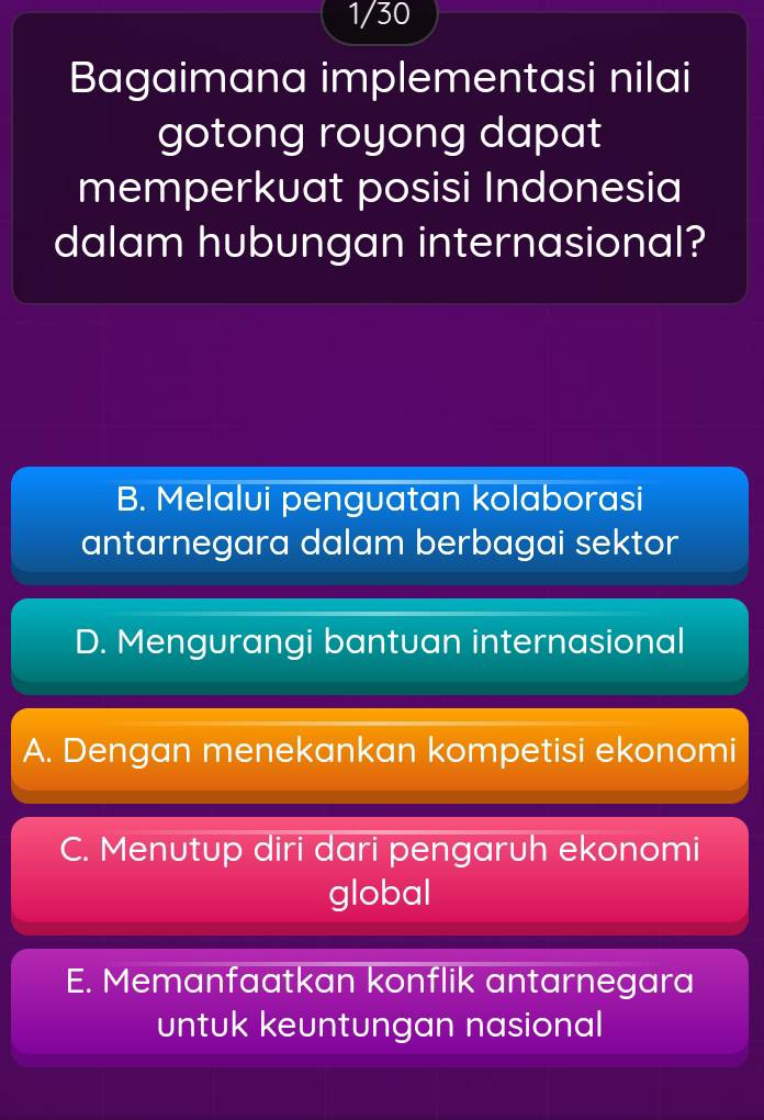 1/30
Bagaimana implementasi nilai
gotong royong dapat
memperkuat posisi Indonesia
dalam hubungan internasional?
B. Melalui penguatan kolaborasi
antarnegara dalam berbagai sektor
D. Mengurangi bantuan internasional
A. Dengan menekankan kompetisi ekonomi
C. Menutup diri dari pengaruh ekonomi
global
E. Memanfaatkan konflik antarnegara
untuk keuntungan nasional