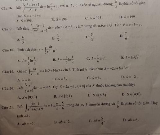 Biết ∈tlimits _4^(6frac x^2)+4x+1x^2+xdx=ln  a/b +c , với a, b , c là các số nguyên dương,  a/b  là phân số tối gián.
Tính S=a+b+c.
A. S=396. B. S=198. C. S=395. D. S=199.
Câu 17. Biết rằng ∈tlimits _2^(3frac 3x+1)2x^2-x-1dx=aln 2+bln 5+cln 7 trong đó a,b,c∈ Q. Tính P=a+b+c.
A.  4/3 . B.  3/2 . C.  5/3 . D.  7/6 
Câu 18, Tính tích phân I=∈tlimits _0^(1frac dx)x^2-9.
A. I= 1/6 ln  1/2 . B. I=- 1/6  ln  1/2 . C. I= 1/6 ln 2. D. I=ln sqrt[6](2).
Câu 19. Giả sử ∈tlimits _3^(5frac dx)x^2-x=aln 5+bln 3+cln 2 :. Tính giá trị biểu thức S=-2a+b+3c^2.
A. S=0. B. S=3. C. S=6. D. S=-2.
Câu 20. Biết ∈tlimits _0^(2frac x^2)x+1dx=a+ln b. Gọi S=2a+b , giá trị của S thuộc khoảng nào sau đây?
A. S∈ (8;10). B. S∈ (2;4). C. S∈ (6;8). D. S∈ (4;6).
Câu 21. Biết ∈tlimits _0^(1frac 3x-1)x^2+6x+9dx=3ln  a/b - 5/6  ,trong đó a, b nguyên dương và  a/b  là phân số tối giản. Hãy
tinh ab .
A. ab=-5. B. ab=12. C. ab= 5/4 . D. ab=6.