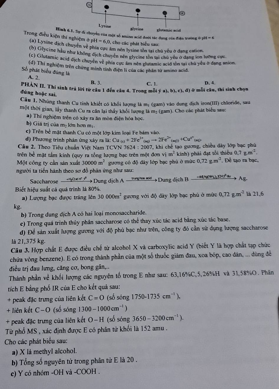 Hình 6.o acid dưới tác dụng của điện trường ở pi H=6
Trong điều kiện thí nghiệm ở ph OH=6,0 , cho các phát biểu sau:
(a) Lysine dịch chuyển về phía cực âm nên lysine tồn tại chủ yếu ở đạng cation
(b) Glycine hầu như không dịch chuyền nên glycine tồn tại chủ yếu ở dạng ion lưỡng cực.
(c) Glutamic acid dịch chuyển về phía cực âm nên glutamic acid tồn tại chủ yếu ở dạng anion.
(d) Thí nghiệm trên chứng mình tính điện li của các phân từ amino acid.
Số phát biểu đúng là
A. 2.
B. 3. C. 1. D. 4.
PHÀN II. Thí sinh trả lời từ câu 1 đến câu 4. Trong mỗi ; (a),b),c),d )  ở mỗi câu, thí sinh chọn
đúng hoặc sai.
Câu 1. Nhúng thanh Cu tinh khiết có khối lượng là m_1 (gam) vào dung dịch iron(III) chloride, sau
một thời gian, lấy thanh Cu ra cân lại thấy khối lượng là m_2 (gam). Cho các phát biểu sau:
a) Thí nghiệm trên có xảy ra ăn mòn điện hóa học.
b) Giá trị của m_2 lớn hơn mị.
c) Trên be mặt thanh Cu có một lớp kim loại Fe bám vào.
d) Phương trình phản ứng xảy ra la:Cu_(s)+2Fe^(3+)_(aq)to 2Fe^(2+)_(aq)+Cu^(2^+)
Câu 2. Theo Tiêu chuẩn Việt Nam TCVN 7624:2007 T, khi chế tạo gương, chiều dày lớp bạc phủ
trên bề mặt tấm kính (quy ra tổng lượng bạc trên một đơn vị m^2kinh ) phải đạt tối thiểu 0,7g.m^(-2).
Một công ty cần sản xuất 30000m^2 gương có độ dày lớp bạc phủ ở mức 0,72g.m^(-2). Để tạo ra bạc,
người ta tiến hành theo sơ đồ phản ứng như sau:
Saccharose +H₂O;x H"; t° Dung dịch A trung hoa acid  Dung dịch B 、 +dd[Ag(NH₂)₂]OH,1² du Ag.
Biết hiệu suất cả quá trình là 80%.
a) Lượng bạc được tráng lên 30000m^2 gương với độ dày lớp bạc phủ ở mức 0,72g.m^(-2) là 21,6
kg.
b) Trong dung dịch A có hai loại monosaccharide.
c) Trong quá trình thủy phân saccharose có thể thay xúc tác acid bằng xúc tác base.
d) Để sản xuất lượng gương với độ phủ bạc như trên, công ty đó cần sử dụng lượng saccharose
là 21,375 kg.
Câu 3. Hợp chất E được điều chế từ alcohol X và carboxylic acid Y (biết Y là hợp chất tạp chức
chứa vòng benzene). E có trong thành phần của một số thuốc giảm đau, xoa bóp, cao dán, ... dùng đề
điều trị đau lưng, căng cơ, bong gân,..
Thành phần về khối lượng các nguyên tố trong E như sau: 63,16%C,5,26%H và 31,58%O. Phân
tích E bằng phố IR của E cho kết quả sau:
+ peak đặc trưng của liên kết C=O (số sóng 1750-1735cm^(-1)),
+ liên kết C−O (số sóng 1300-1000cm^(-1))
+ peak đặc trưng của liên kết O-H (số sóng 3650-3200cm^(-1)).
Từ phổ MS , xác định được E có phân tử khối là 152 amu .
Cho các phát biểu sau:
a) X là methyl alcohol.
b) Tổng số nguyên tử trong phân tử E là 20 .
c) Y có nhóm -OH và -COOH .
