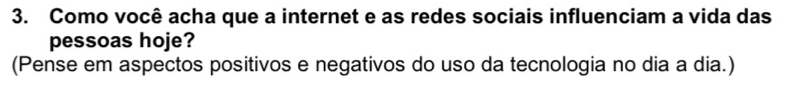 Como você acha que a internet e as redes sociais influenciam a vida das 
pessoas hoje? 
(Pense em aspectos positivos e negativos do uso da tecnologia no dia a dia.)