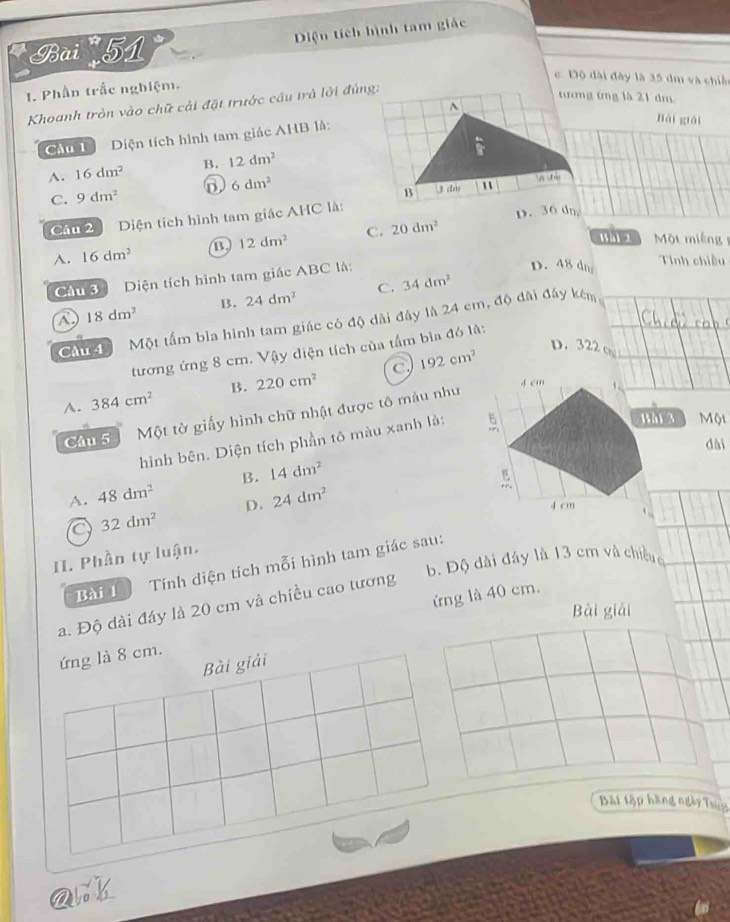 Diện tích hình tam giác
Bài 51
c. Độ dài đây là 35 dm và chiế
1. Phần trắc nghiệm.
Khoanh tròn vào chữ cải đặt trước cầu trả lời đùng:
tương ứng là 21 dm.
Cầu 1 Diện tích hình tam giác AHB là:
hài guài
A. 16dm^2 B. 12dm^2
C. 9dm^2 6dm^2
âu 2 iện tích hình tam giác AHC là: D. 36 dn
A. 16dm^2 B 12dm^2 C. 20dm^2
Wài 2 Một miêng 
Cầu 3 Diện tích hình tam giác ABC là:
D. 48 dm Tinh chiều
B. 24dm^2 C. 34dm^2
18dm^2
Câu 4 Một tấm bìa hình tam giác có độ dài đây là 24 em, độ dài đây kêm
tương ứng 8 cm. Vậy diện tích của tầm bìa đó là:
A. 384cm^2 B. 220cm^2 c 192cm^2
D. 322 o
4 cm
Câu 5 Một tờ giấy hình chữ nhật được tô màu như
hình bên. Diện tích phần tô màu xanh là:
M Một
dài
A. 48dm^2 B. 14dm^2
D. 24dm^2
4 cm
a 32dm^2
II. Phần tự luận.
b. Độ dài đáy là 13 cm và chiều 
Bài 1 Tính diện tích mỗi hình tam giác sau:
a. Độ dài đáy là 20 cm và chiều cao tương
Bài giải
ứng là 8 cm. ứng là 40 cm.
Bài giải
Bài tập hàng ngày Tun
ark