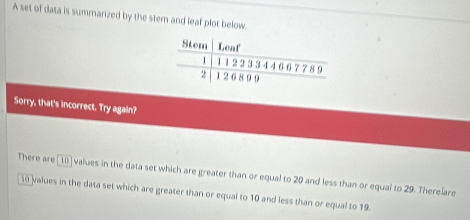 A set of data is summarized by the stem and leaf plot below. 
Sorry, that's incorrect. Try again? 
There are [10] values in the data set which are greater than or equal to 20 and less than or equal to 29. There]are
1 values in the data set which are greater than or equal to 10 and less than or equal to 19.