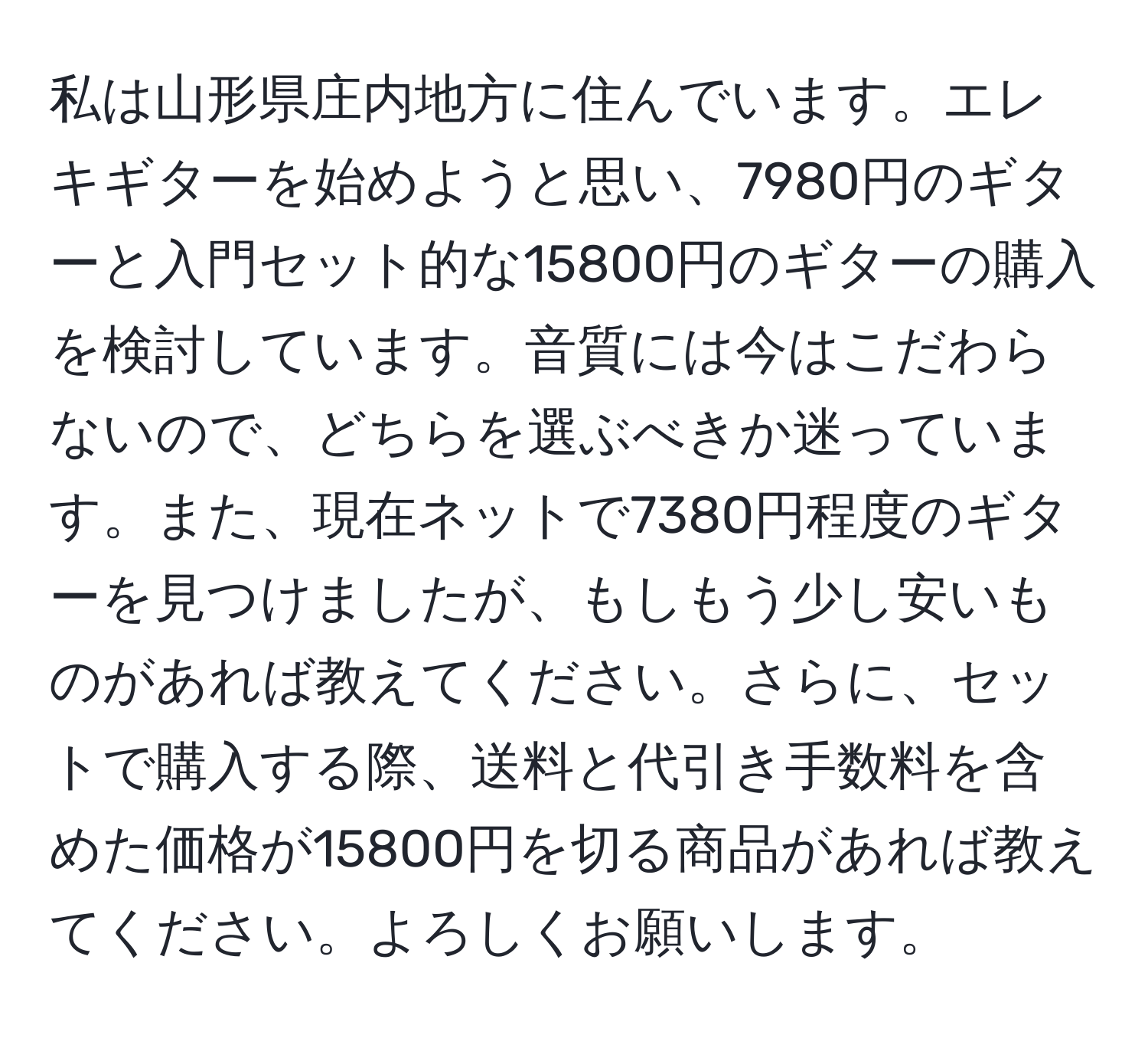 私は山形県庄内地方に住んでいます。エレキギターを始めようと思い、7980円のギターと入門セット的な15800円のギターの購入を検討しています。音質には今はこだわらないので、どちらを選ぶべきか迷っています。また、現在ネットで7380円程度のギターを見つけましたが、もしもう少し安いものがあれば教えてください。さらに、セットで購入する際、送料と代引き手数料を含めた価格が15800円を切る商品があれば教えてください。よろしくお願いします。