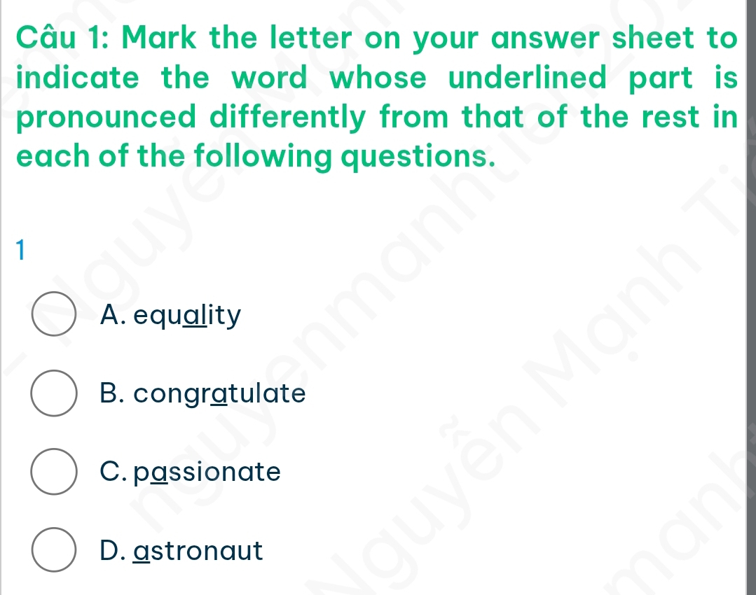 Mark the letter on your answer sheet to
indicate the word whose underlined part is 
pronounced differently from that of the rest in
each of the following questions.
1
A. equality
B. congratulate
C. passionate
D. astronaut