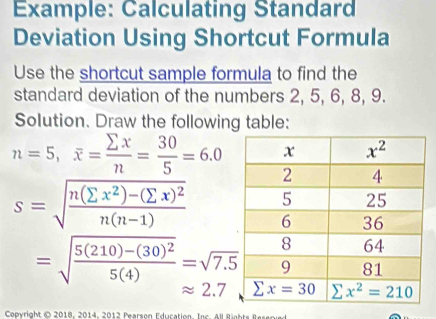 Example: Calculating Standard
Deviation Using Shortcut Formula
Use the shortcut sample formula to find the
standard deviation of the numbers 2, 5, 6, 8, 9.
Solution. Draw the following table:
n=5,overline x= sumlimits x/n = 30/5 =6.0
s=sqrt(frac n(sumlimits x^2)-(sumlimits x)^2)n(n-1)
=sqrt(frac 5(210)-(30)^2)5(4)=sqrt(7.5)
approx 2.7
Copyright © 2018, 2014, 2012 Pearson Education. Inc. All Rights Reserved