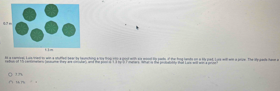 At a carnival, Luis tried to win a stuffed bear by launching a toy frog into a pool with six wood lily pads. if the frog lands on a lily pad, Luis will win a prize. The lily pads have a
radius of 15 centimeters (assume they are circular), and the pool is 1.3 by 0.7 meters. What is the probability that Luis will win a prize?
7.7%
16.7%