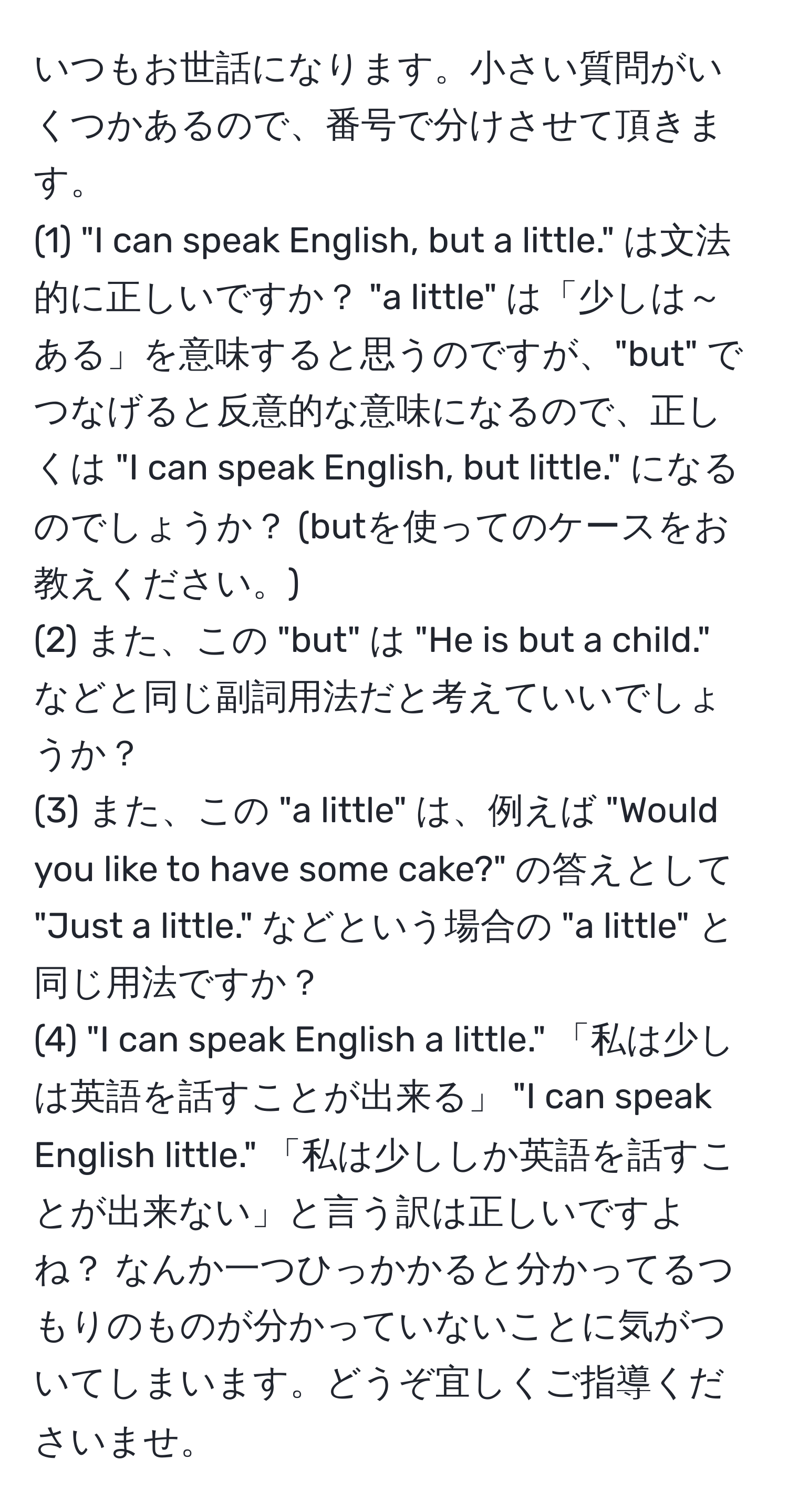 いつもお世話になります。小さい質問がいくつかあるので、番号で分けさせて頂きます。  
(1) "I can speak English, but a little." は文法的に正しいですか？ "a little" は「少しは～ある」を意味すると思うのですが、"but" でつなげると反意的な意味になるので、正しくは "I can speak English, but little." になるのでしょうか？ (butを使ってのケースをお教えください。)  
(2) また、この "but" は "He is but a child." などと同じ副詞用法だと考えていいでしょうか？  
(3) また、この "a little" は、例えば "Would you like to have some cake?" の答えとして "Just a little." などという場合の "a little" と同じ用法ですか？  
(4) "I can speak English a little." 「私は少しは英語を話すことが出来る」 "I can speak English little." 「私は少ししか英語を話すことが出来ない」と言う訳は正しいですよね？ なんか一つひっかかると分かってるつもりのものが分かっていないことに気がついてしまいます。どうぞ宜しくご指導くださいませ。