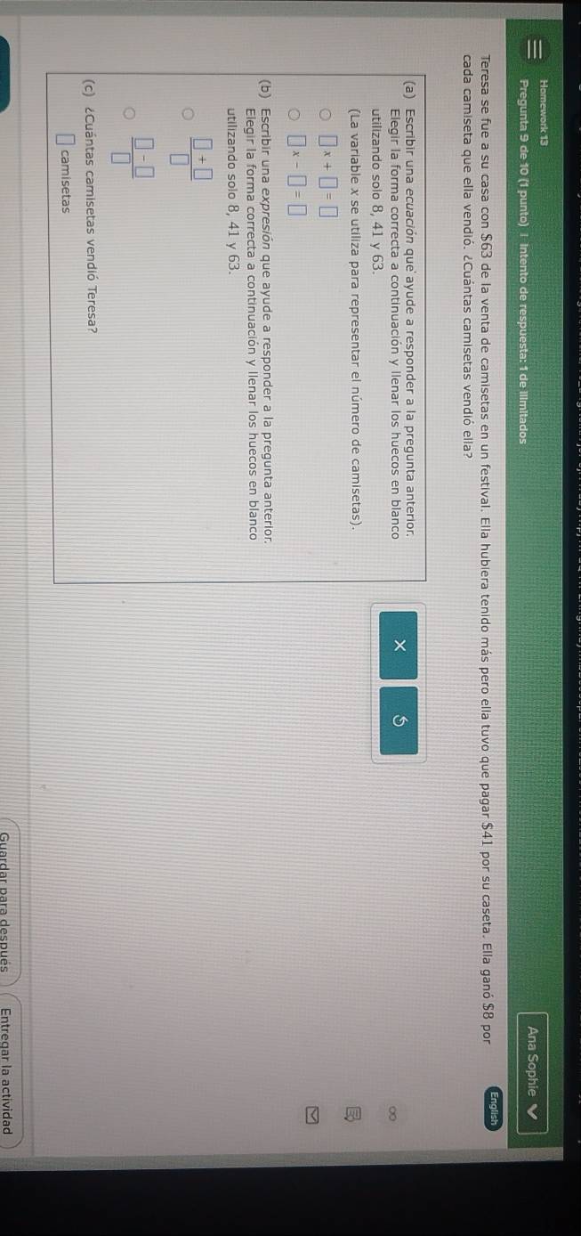 Homework 13 Ana Sophie
Pregunta 9 de 10 (1 punto) | Intento de respuesta: 1 de Ilimitados
Teresa se fue a su casa con $63 de la venta de camisetas en un festival. Ella hubiera tenido más pero ella tuvo que pagar $41 por su caseta. Ella ganó $8 por English
cada camiseta que ella vendió. ¿Cuántas camisetas vendió ella?
(a) Escribir una ecuación que' ayude a responder a la pregunta anterior.
Elegir la forma correcta a continuación y llenar los huecos en blanco
×
utilizando solo 8, 41 y 63.
(La variable x se utiliza para representar el número de camisetas).
□ x+□ =□
□ x-□ =□
(b) Escribir una expresión que ayude a responder a la pregunta anterior.
Elegir la forma correcta a continuación y Ilenar los huecos en blanco
utilizando solo 8, 41 y 63.
 (□ +□ )/□  
 (□ -□ )/□  
(c) ¿Cuántas camisetas vendió Teresa?
camisetas
Entregar la actividad