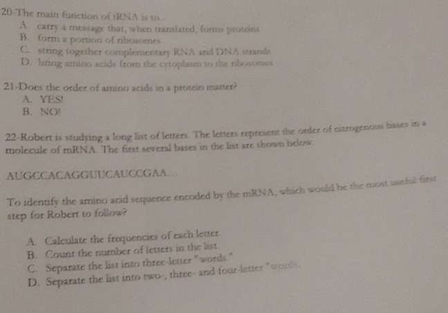 20-The main function of tRNA is to
A. carry a message that, when translated, forms proteins
B. form a portion of rbosomes
C. string together complementary RNA and DNA strands
D. bring amino acids from the cytoplasm to the ribosomes
21-Does the order of amino acids in a protein matter?
A. YES!
B. NO!
22-Robert is studying a long list of letters. The letters represent the order of nitrogenous bases in a
molecule of mRNA. The first several bases in the list are shown below.
AUGCCACAGGUUCAUCCGAA
To identify the amino acid sequence encoded by the mRNA, which would be the most useful first
step for Robert to follow?
A. Calculate the frequencies of each letter.
B. Count the number of letters in the list.
C. Separate the list into three-letter "words."
D. Separate the list into two-, three- and four-letter "words.