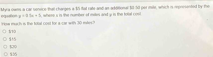 Myra owns a car service that charges a $5 flat rate and an additional $0.50 per mile, which is represented by the
equation y=0.5x+5 , where x is the number of miles and y is the total cost.
How much is the total cost for a car with 30 miles?
$10
$15
$20
$35