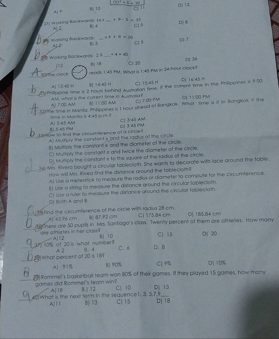 5)^2+5=30
D) 12
B) 10
AJ9 C) 11
27) Working Backwards: 16x _ +8-5=35
A) ② B) 4
C) 5 D) 8
Working Backwards: _ x4+8=20 D) 7
A 2 B) 3 C) 5
3 Working Backwards: 2 X _* 4=40
)12 B) 18 C) 20 D) 36
30The clock reads 1:45 PM. What is 1:45 PM in 24-hour clock?
A) 13:45H B) 14:45 H C) 15:45H D) 16:45 H
31)Philippine time is 2 hours behind Australian time. If the current time in the Philippines is 9:00
AM, what is the current time in Australia?
^ 7:00 AM B) 11:00 AM Cl 7:00 0 PM D) 11:00 PM
32)The time in Manila, Philippines is 1 hour ahead of Bangkok. What time is it in Bangkok if the
time in Manila is 4:45 p.m.3
A] 5:45 AM Cl 3:45 AM
D) 3:45 PM
B) 5:45 PM
33How to find the circumference of a circle?
A) Multiply the constantir and the radius of the circle.
B) Multiply the constant π and the diameter of the circle.
C) Multiply the constant π and twice the diameter of the circle.
D Multiply the constant π to the square of the radius of the circle.
34) Mrs. Rivera bought a circular tablecloth. She wants to decorate with lace around the table.
How will Mrs. Rivea find the distance around the tablecloth?
A) Use a meterstick to measure the radius or diameter to compute for the circumference.
B) Use a string to measure the distance around the circular tablecloth.
C) Use a ruler to measure the distance around the circular tablecloth.
D) Both A and B.
33)Find the circumference of the circle with radius 28 cm.
A) 43.96 cm B) 87.92 cm C) 175.84 cm D) 185.84 cm
36 There are 50 pupils in Mrs. Santiago's class. Twenty percent of them are athletes. How many
are athletes in her class? D) 20
A)12 B) 10 C) 15
37) 10% of 20 is what number?
A 2 B. 4 C. 6 D.8
38) What percent of 20 is 18?
AJ 91% B) 90% C) 9% D) 10%
39)Rommel's basketball team won 80% of their games. If they played 15 games, how many
games did Rommel's team win?
A)18 B.) 12 C) 10 D) 13
40)What is the next term in the sequence1, 3, 5,7,9_
AJ11 B) 13 C) 15 D) 18