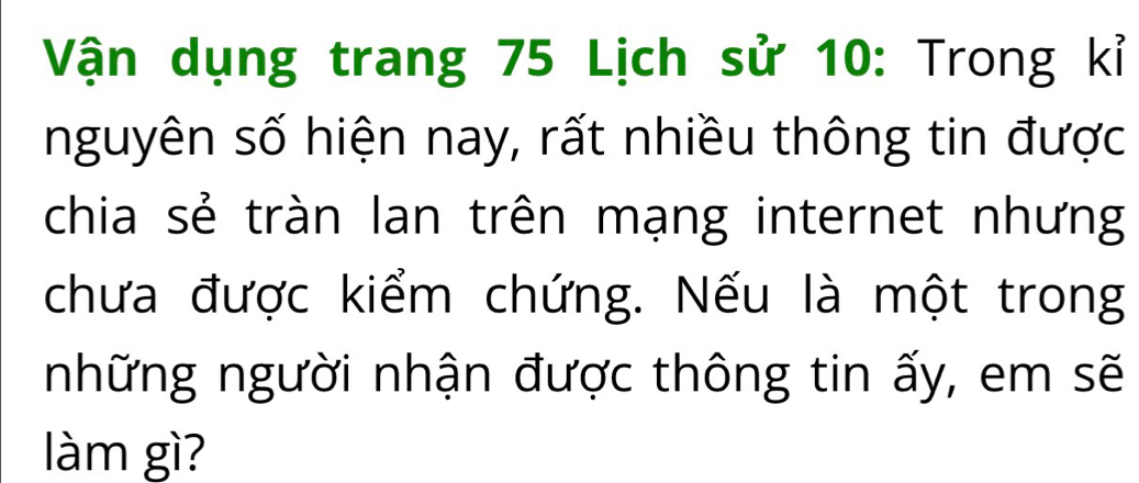 Vận dụng trang 75 Lịch sử 10 : Trong kỉ 
nguyên số hiện nay, rất nhiều thông tin được 
chia sẻ tràn lan trên mạng internet nhưng 
chưa được kiểm chứng. Nếu là một trong 
những người nhận được thông tin ấy, em sẽ 
làm gì?