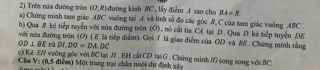 Trên nửa đường tròn (O;R) đường kính BC , lấy điểm A sao cho BA=R. 
a) Chứng minh tam giác ABC vuông tại A và tính số đo các góc B, C của tam giác vuông ABC. 
b) Qua B kẻ tiếp tuyến với nửa đường tròn (O), nó cắt tia CA tại D. Qua D kẻ tiếp tuyến DE 
với nửa đường tròn (O) ( E là tiếp điểm). Gọi / là giao điểm của OD và BE. Chứng minh rằng
OD⊥ BE và DI.DO=DA.DC
c) Kè EH vuông góc với BC tại H. EH cắt CD tại G. Chứng minh /G song song với BC. 
Câu V: (0,5 điểm) Một trang trại chăn nuôi dự định xây