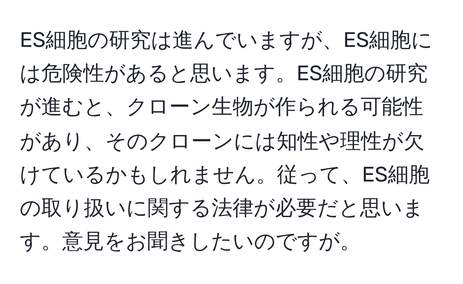 ES細胞の研究は進んでいますが、ES細胞には危険性があると思います。ES細胞の研究が進むと、クローン生物が作られる可能性があり、そのクローンには知性や理性が欠けているかもしれません。従って、ES細胞の取り扱いに関する法律が必要だと思います。意見をお聞きしたいのですが。