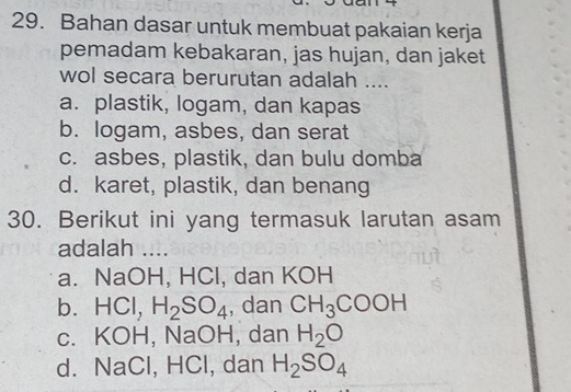 Bahan dasar untuk membuat pakaian kerja
pemadam kebakaran, jas hujan, dan jaket
wol secara berurutan adalah ....
a. plastik, logam, dan kapas
b. logam, asbes, dan serat
c. asbes, plastik, dan bulu domba
d. karet, plastik, dan benang
30. Berikut ini yang termasuk larutan asam
adalah ....
a. NaOH, HCl, dan KOH
b. HCl, H_2SO_4 , dan CH_3COOH
c. KOH, NaOH, dan H_2O
d. NaCl, HCl, dan H_2SO_4