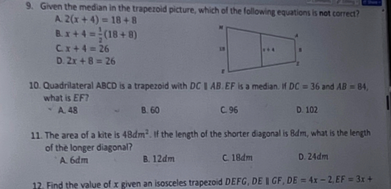 Given the median in the trapezoid picture, which of the following equations is not correct?
A. 2(x+4)=18+8
B. x+4= 1/2 (18+8)
C. x+4=26
D. 2x+8=26
10. Quadrilateral ABCD is a trapezoid with DCparallel AB EF is a median. If DC=36 and AB=84,
what is EF?
A. 48 B. 60 C. 96 D. 102
11. The area of a kite is 48dm^2. If the length of the shorter diagonal is 8dm, what is the length
of the longer diagonal?
A. 6dm B. 12dm C. 18dm D. 24dm
12. Find the value of x given an isosceles trapezoid DEFG, DEparallel GF,DE=4x-2,EF=3x+