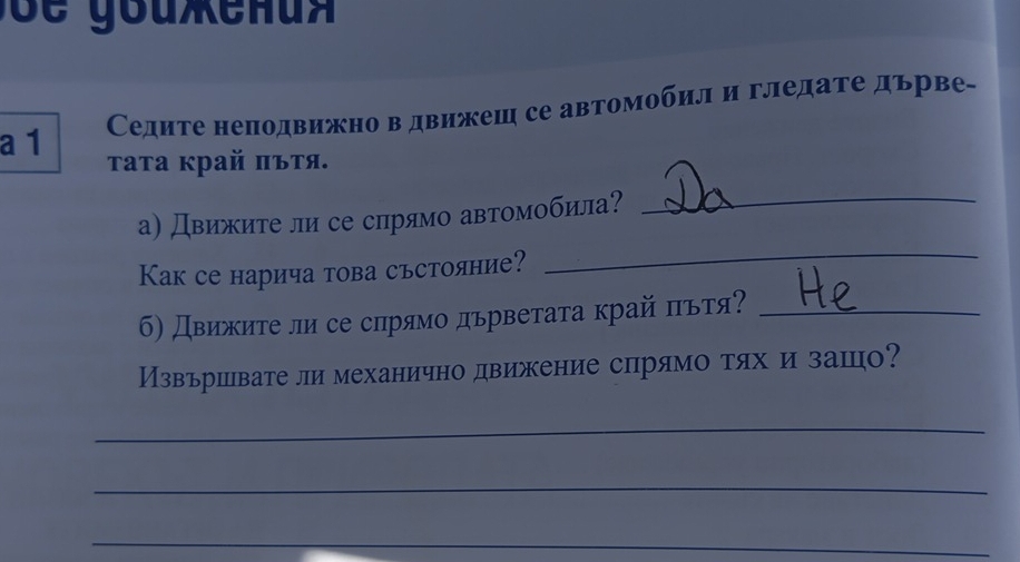 ' e y o u eh u 
Седите неподвижно в движеш се автомобил и гледате дьрве- 
a 1 
τата κрай πъτя. 
а) Движите ли се срямо автомобила? 
_ 
Как се нарича това сьстояние? 
_ 
б) Движиτе ли се спрямо дърветаτа край πьтя?_ 
Извършвате ли механично движение спрямо тях и зашо? 
_ 
_ 
_