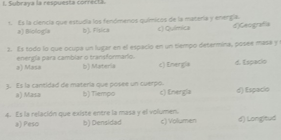 Subraya la respuesta correcta.
1. Es la ciencia que estudia los fenómenos químicos de la matería y energía.
a) Biología b). Física c) Química d)Geografía
2. Es todo lo que ocupa un lugar en el espacio en un tiempo determína, posee masa y r
energía para cambiar o transformario.
a) Masa b) Matería c) Energía d. Espacio
3. Es la cantidad de matería que posee un cuerpo.
a) Masa b) Tiempo c) Energía d) Espacío
4. Es la relación que existe entre la masa y el volumen.
a) Peso b) Densidad c) Volumen d) Longltud