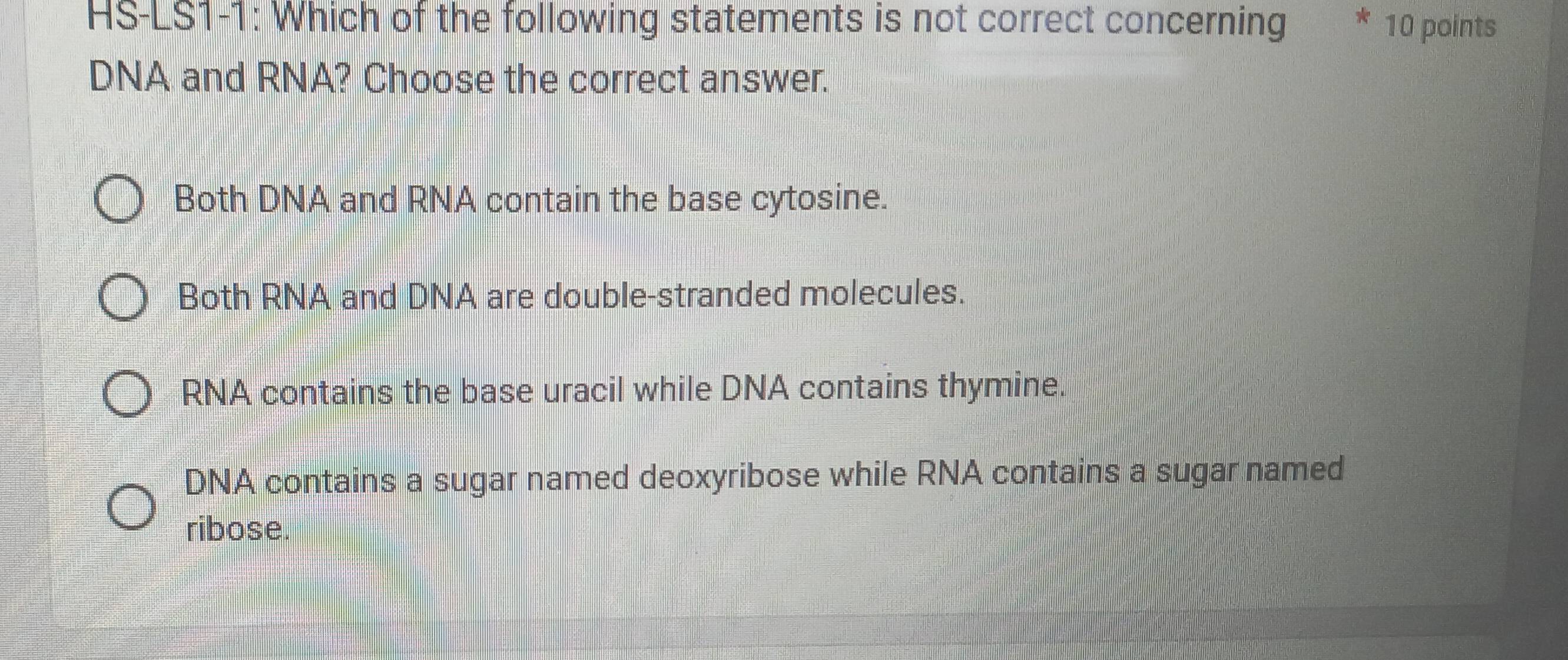 HS-LS1-1: Which of the following statements is not correct concerning * 10 points
DNA and RNA? Choose the correct answer.
Both DNA and RNA contain the base cytosine.
Both RNA and DNA are double-stranded molecules.
RNA contains the base uracil while DNA contains thymine.
DNA contains a sugar named deoxyribose while RNA contains a sugar named
ribose.