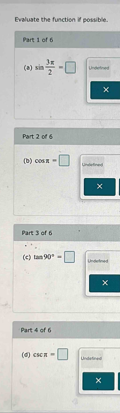 Evaluate the function if possible. 
Part 1 of 6 
(a) sin  3π /2 =□ Undefined 
× 
Part 2 of 6 
(b) cos π =□ Undefined 
× 
Part 3 of 6 
(c) tan 90°=□ Undefined 
× 
Part 4 of 6 
(d) csc π =□ Undefined 
×