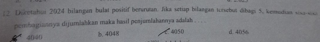 Dikotahui 2024 bilangan bulat positif berurutan. Jika setiap bilangan tersebut dibagi 5, kemudian sisa-sisa
pembagiannya dijumlahkan maka hasil penjumlahannya adalah . . . .
4040 b. 4048
c. 4050 d. 4056