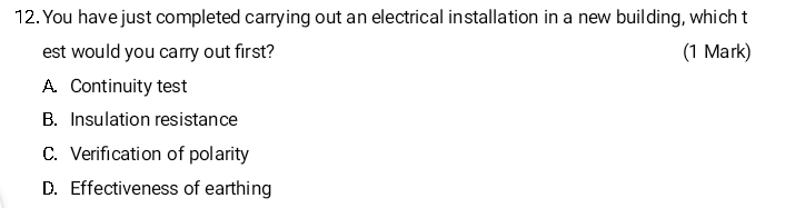 You have just completed carrying out an electrical installation in a new building, which t
est would you carry out first? (1 Mark)
A. Continuity test
B. Insulation resistance
C. Verification of polarity
D. Effectiveness of earthing