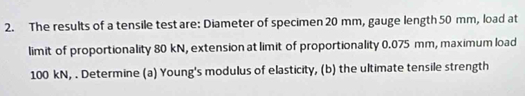 The results of a tensile test are: Diameter of specimen 20 mm, gauge length 50 mm, load at 
limit of proportionality 80 kN, extension at limit of proportionality 0.075 mm, maximum load
100 kN, . Determine (a) Young's modulus of elasticity, (b) the ultimate tensile strength