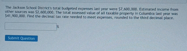 The Jackson School District's total budgeted expenses last year were $7,600,000. Estimated income from 
other sources was $2,600,000. The total assessed value of all taxable property in Columbia last year was
$41,900,000. Find the decimal tax rate needed to meet expenses, rounded to the third decimal place. 
Submit Question