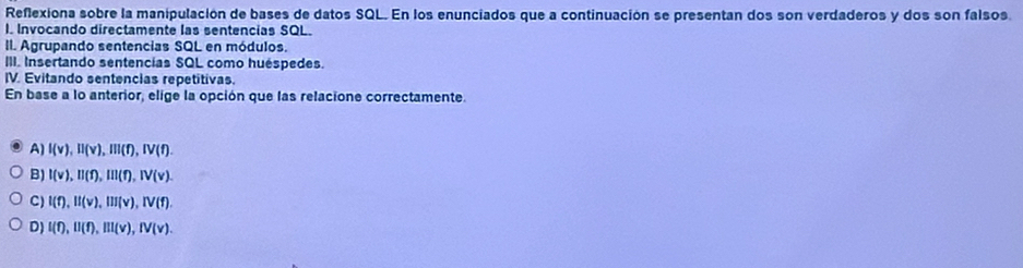 Reflexiona sobre la manipulación de bases de datos SQL. En los enunciados que a continuación se presentan dos son verdaderos y dos son falsos.
I. Invocando directamente las sentencias SQL.
II. Agrupando sentencias SQL en módulos.
III. Insertando sentencías SQL como huéspedes.
IV. Evitando sentencias repetitivas.
En base a lo anterior, elige la opción que las relacione correctamente.
A) I(v), II(v), III(f), IV(f).
B) I(v), II(f), III(f), IV(v).
C) I(t), II(v), III(v), IV(f).
D) I(f), II(f), III(v), IV(v).