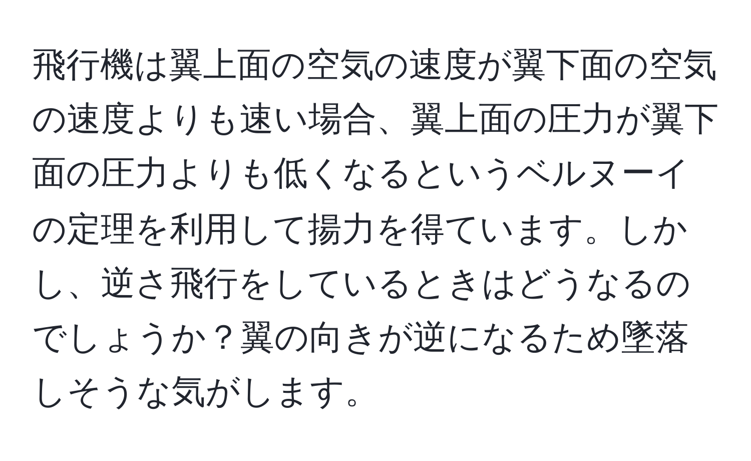 飛行機は翼上面の空気の速度が翼下面の空気の速度よりも速い場合、翼上面の圧力が翼下面の圧力よりも低くなるというベルヌーイの定理を利用して揚力を得ています。しかし、逆さ飛行をしているときはどうなるのでしょうか？翼の向きが逆になるため墜落しそうな気がします。