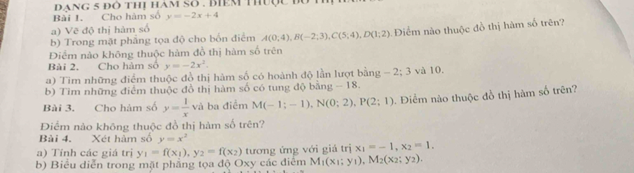 đạng 5 đô thị ham SO . điêm thuợc đu 
Bài 1. Cho hàm số y=-2x+4
a) Vẽ độ thị hàm số 
b) Trong mặt phẳng tọa độ cho bốn điểm A(0;4), B(-2;3), C(5;4), D(1;2) Điểm nào thuộc đồ thị hàm số trên? 
Điểm nào không thuộc hàm đồ thị hàm số trên 
Bài 2. Cho hàm số y=-2x^2. 
a) Tìm những điểm thuộc đồ thị hàm số có hoành độ lần lượt bằng - 2; 3 và 10. 
b) Tìm những điểm thuộc đồ thị hàm số có tung độ bằng - 18. 
Bài 3. Cho hàm số y= 1/x  và ba điểm M(-1;-1), N(0;2), P(2;1) 0. Điểm nào thuộc đồ thị hàm số trên? 
Điểm nảo không thuộc đồ thị hàm số trên? 
Bài 4. Xét hàm số y=x^2
a) Tính các giá trị y_1=f(x_1), y_2=f(x_2) tương ứng với giá trị x_1=-1, x_2=1. 
b) Biểu diễn trong mặt phẳng tọa độ Oxy các điểm M_1(x_1;y_1), M_2(x_2;y_2).