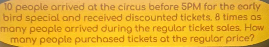 10 people arrived at the circus before 5PM for the early 
bird special and received discounted tickets. 8 times as 
many people arrived during the regular ticket sales. How 
many people purchased tickets at the regular price?