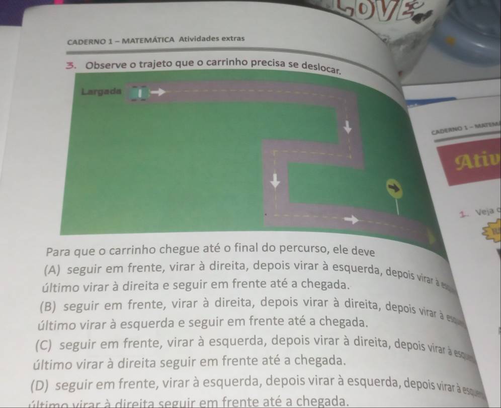 LOVE
CADERNO 1 - MATEMÁTICA Atividades extras
3. Observe o trajeto que o carrinho precisa se deslocar,
Largada
CADERNO 1 - MATEM
Ativ
1. Veja q
B
Para que o carrinho chegue até o final do percurso, ele deve
(A) seguir em frente, virar à direita, depois virar à esquerda, depois virar à es 
último virar à direita e seguir em frente até a chegada.
(B) seguir em frente, virar à direita, depois virar à direita, depois virar à eso
último virar à esquerda e seguir em frente até a chegada.
(C) seguir em frente, virar à esquerda, depois virar à direita, depois virar à esque
último virar à direita seguir em frente até a chegada.
(D) seguir em frente, virar à esquerda, depois virar à esquerda, depois virar à esque 
vúltimo virar à direita seguir em frente até a chegada.