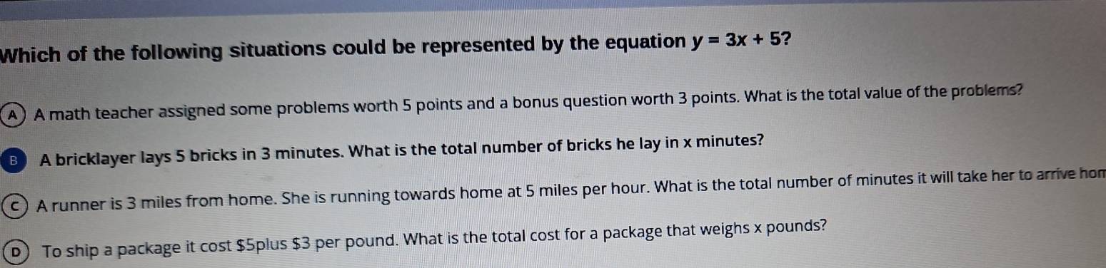 Which of the following situations could be represented by the equation y=3x+5 ?
A ) A math teacher assigned some problems worth 5 points and a bonus question worth 3 points. What is the total value of the problems?
B A bricklayer lays 5 bricks in 3 minutes. What is the total number of bricks he lay in x minutes?
c) A runner is 3 miles from home. She is running towards home at 5 miles per hour. What is the total number of minutes it will take her to arrive hom
D) To ship a package it cost $5plus $3 per pound. What is the total cost for a package that weighs x pounds?