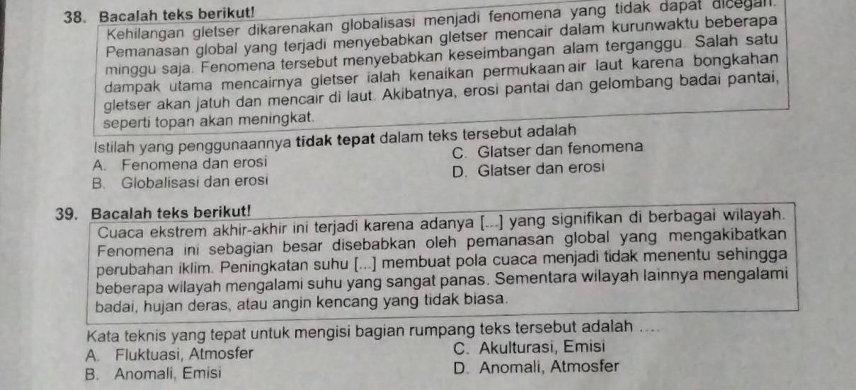 Bacalah teks berikut!
Kehilangan gletser dikarenakan globalisasi menjadi fenomena yang tidak dapat dicegan.
Pemanasan global yang terjadi menyebabkan gletser mencair dalam kurunwaktu beberapa
minggu saja. Fenomena tersebut menyebabkan keseimbangan alam terganggu. Salah satu
dampak utama mencairnya gletser ialah kenaíkan permukaanair laut karena bongkahan 
gletser akan jatuh dan mencair di laut. Akibatnya, erosi pantai dan gelombang badai pantai,
seperti topan akan meningkat.
Istilah yang penggunaannya tidak tepat dalam teks tersebut adalah
A. Fenomena dan erosi C. Glatser dan fenomena
B. Globalisasi dan erosi D. Glatser dan erosi
39. Bacalah teks berikut!
Cuaca ekstrem akhir-akhir ini terjadi karena adanya [...] yang signifikan di berbagai wilayah.
Fenomena ini sebagian besar disebabkan oleh pemanasan global yang mengakibatkan
perubahan iklim. Peningkatan suhu [...] membuat pola cuaca menjadi tidak menentu sehingga
beberapa wilayah mengalami suhu yang sangat panas. Sementara wilayah lainnya mengalami
badai, hujan deras, atau angin kencang yang tidak biasa.
Kata teknis yang tepat untuk mengisi bagian rumpang teks tersebut adalah ....
A. Fluktuasi, Atmosfer C. Akulturasi, Emisi
B. Anomali, Emisi D. Anomali, Atmosfer