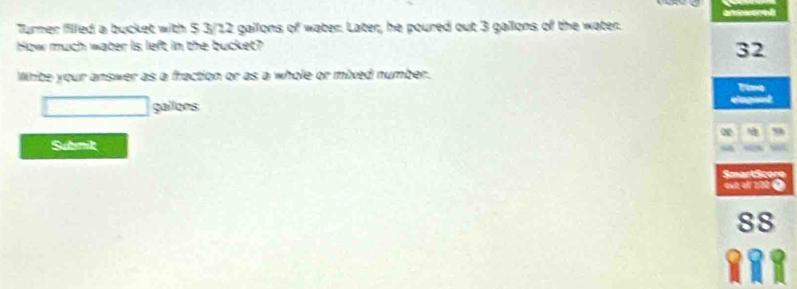 Turner filled a bucket with 5 3/12 gallons of water. Later, he poured out 3 gallons of the water. 
How much water is left in the bucket?
32
Whie your answer as a fraction or as a whole or mixed number. 
gailons 
Q 
Submik 
SmartScore 
out ef 270 0
88