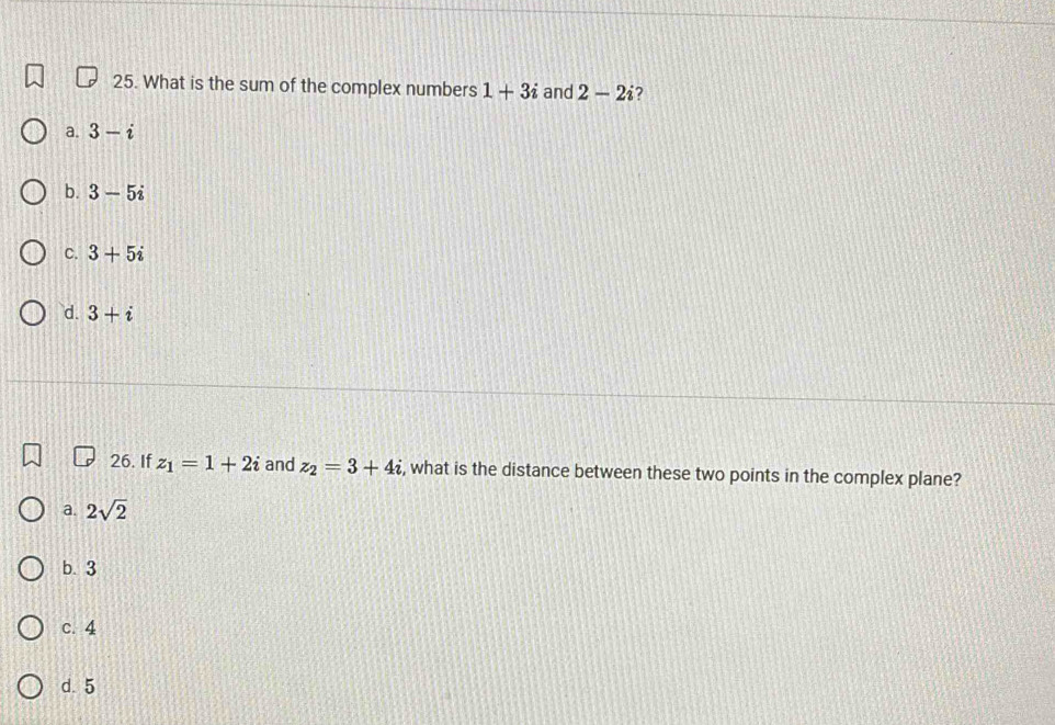 What is the sum of the complex numbers 1+3i and 2-2i 2
a. 3-i
b. 3-5i
C. 3+5i
d. 3+i
26. If z_1=1+2i and z_2=3+4i , what is the distance between these two points in the complex plane?
a. 2sqrt(2)
b. 3
c. 4
d. 5