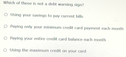 Which of these is not a debt warning sign?
Using your savings to pay current bills
Paying only your minimum credit card payment each month
Paying your entire credit card balance each month
Using the maximum credit on your card