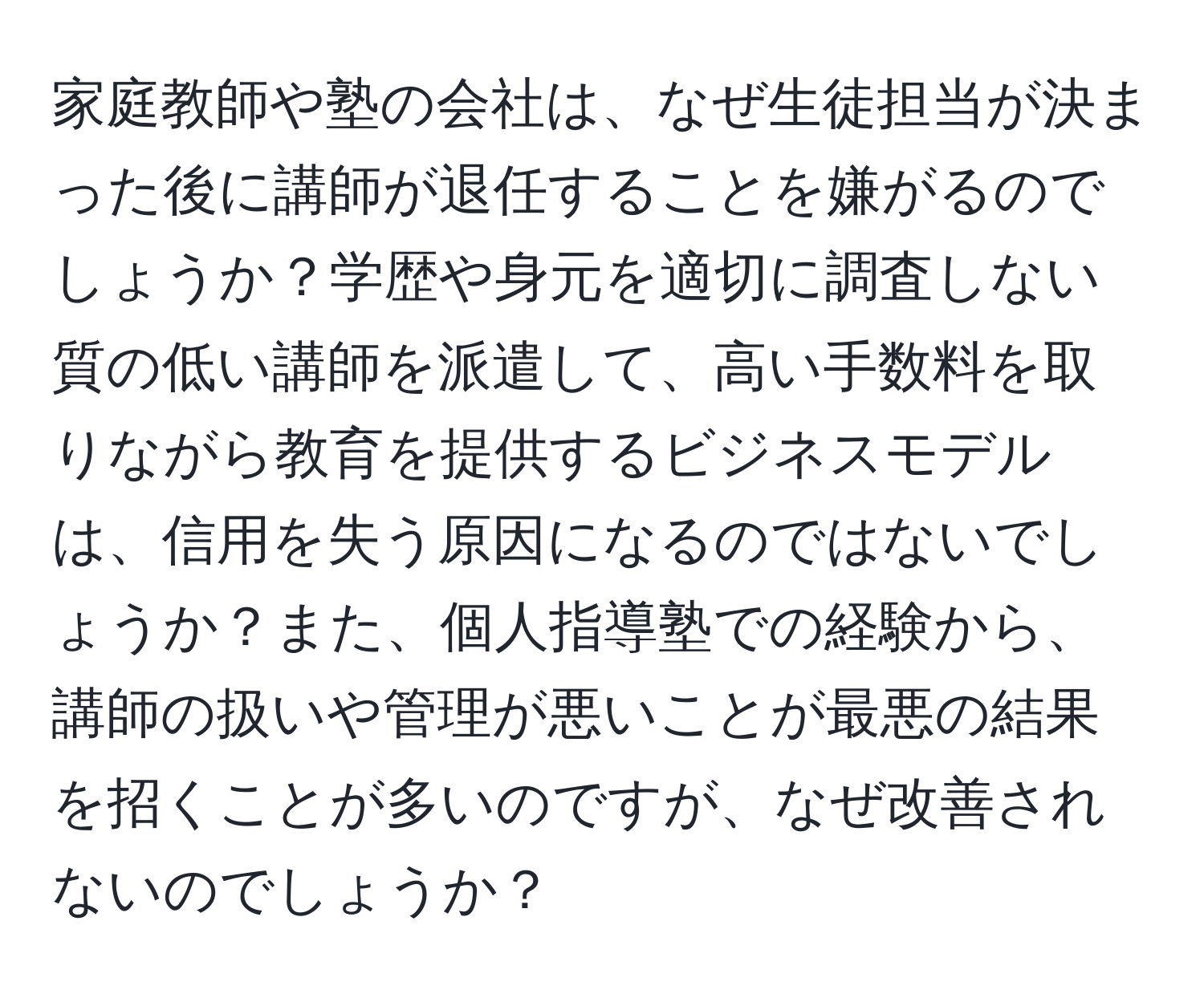 家庭教師や塾の会社は、なぜ生徒担当が決まった後に講師が退任することを嫌がるのでしょうか？学歴や身元を適切に調査しない質の低い講師を派遣して、高い手数料を取りながら教育を提供するビジネスモデルは、信用を失う原因になるのではないでしょうか？また、個人指導塾での経験から、講師の扱いや管理が悪いことが最悪の結果を招くことが多いのですが、なぜ改善されないのでしょうか？