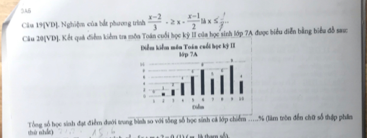 3A6 
Câu 19[VD], Nghiệm của bắt phương trình  (x-2)/3 · ≥ x- (x-1)/2 ; x≤  1/2 ... 
Câu 20[VD]. Kết quả điểm kiểm tra môn Toán cuối học kỳ II của học sinh lớp 7A được biểu diễn bằng biểu đồ sau: 
Tổng số học sinh đạt điểm đưới trung bình so với tổng số học sinh cá lớp chiếm .....% (làm tròn đến chữ số thập phân 
thứ nhất)
-0 1) ( m là tham số )