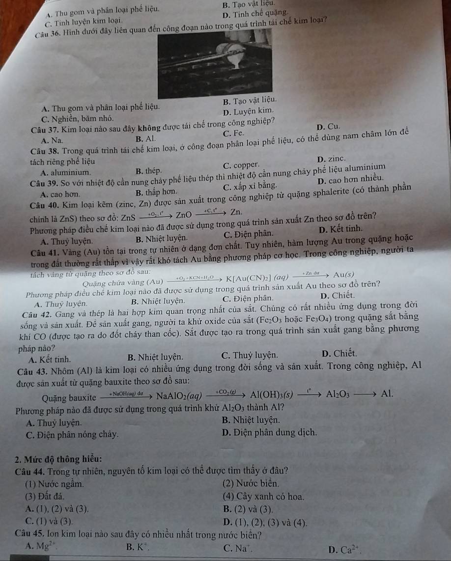 A. Thu gom và phần loại phế liệu. B. Tạo vật liệu.
C. Tinh luyện kim loại D. Tinh chế quặng
Câu 36. Hình dưới đây liên quan  nào trong quá trình tái chế kim loại?
A. Thu gom và phân loại phế liệu. B. Tạo v
C. Nghiền, băm nhỏ. D. Luyện kim.
Câu 37. Kim loại nào sau đây không được tái chế trong công nghiệp? D. Cu.
A. Na. B. Al. C. Fe.
Câu 38. Trong quá trình tái chế kim loại, ở công đoạn phân loại phế liệu, có thể dùng nam châm lớn để
tách riêng phế liệu
A. aluminium. B. thép. C. copper. D. zinc.
Câu 39. So với nhiệt độ cần nung chảy phế liệu thép thì nhiệt độ cần nung chảy phế liệu aluminium
A. cao hơn. B. thấp hơn. C. xấp xỉ bằng. D. cao hơn nhiều.
Câu 40. Kim loại kẽm (zinc, Zn) được sản xuất trong công nghiệp từ quặng sphalerite (có thành phần
chính là ZnS) theo sơ đồ: ZnS →º→ ZnO →c → Zn.
Phương pháp điều chế kim loại nào đã được sử dụng trong quá trình sản xuất Zn theo sơ đồ trên?
A. Thuỷ luyện. B. Nhiệt luyện. C. Điện phân. D. Kết tinh.
Câu 41. Vàng (Au) tồn tại trong tự nhiên ở dạng đơn chất. Tuy nhiên, hàm lượng Au trong quặng hoặc
trong đất thường rắt thắp vì vậy rất khó tách Au bằng phương pháp cơ học. Trong công nghiệp, người ta
tách vàng từ quặng theo sơ đỗ sau:
Quặng chứa vàng (Au) xrightarrow +O_2+KCN+H_2O  K[Au(CN)_2 (aq) → ζ º → Au(s)
Phương pháp điều chế kim loại nào đã được sử dụng trong quá trình sản xuất Au theo sơ đồ trên?
A. Thuỷ luyện. B. Nhiệt luyện. C. Điện phân. D. Chiết.
Câu 42. Gang và thép là hai hợp kim quan trọng nhất của sắt. Chúng có rất nhiều ứng dụng trong đời
sống và sản xuất. Đề sản xuất gang, người ta khử oxide của sắt (Fe₂O₃ hoặc Fe₃O₄) trong quặng sắt bằng
khí CO (được tạo ra do đốt cháy than cốc). Sắt được tạo ra trong quá trình sản xuất gang bằng phương
pháp nảo?
A. Kết tinh. B. Nhiệt luyện. C. Thuỷ luyện. D. Chiết.
Câu 43. Nhôm (Al) là kim loại có nhiều ứng dụng trong đời sống và sản xuất. Trong công nghiệp, Al
được sản xuất từ quặng bauxite theo sơ đồ sau:
Quặng bauxite +NaOH (ay) dư NaAlO_2(aq)xrightarrow +CO_2(g)Al(OH)_3(s)xrightarrow I°Al_2O_3to Al.
Phương pháp nào đã được sử dụng trong quá trình khử Al_2O_3 thành Al?
A. Thuỷ luyện. B. Nhiệt luyện.
C. Điện phân nóng chảy. D. Điện phân dung dịch.
2. Mức độ thông hiểu:
Câu 44. Trong tự nhiên, nguyên tố kim loại có thể được tìm thấy ở đâu?
(1) Nước ngầm. (2) Nước biển.
(3) Đất đá. (4) Cây xanh có hoa.
A. (1), (2) và (3). B. (2) và (3)
C. (1) và (3). D. (1), ( 2),(3) và (4).
Câu 45. Ion kim loại nào sau đây có nhiều nhất trong nước biển?
A. Mg^(2+) B. K*. C. Na . D. Ca^(2+).