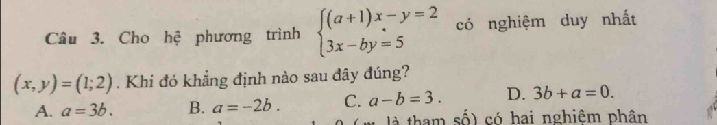 Cho hệ phương trình beginarrayl (a+1)x-y=2 3x-by=5endarray. có nghiệm duy nhất
(x,y)=(1;2). Khi đó khẳng định nào sau đây đúng?
A. a=3b. B. a=-2b. C. a-b=3. D. 3b+a=0. 
là tham số) có hai nghiêm phân