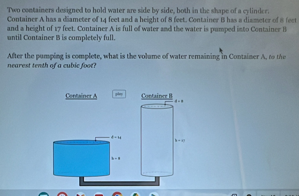 Two containers designed to hold water are side by side, both in the shape of a cylinder.
Container A has a diameter of 14 feet and a height of 8 feet. Container B has a diameter of 8 fect
and a height of 17 feet. Container A is full of water and the water is pumped into Container B
until Container B is completely full.
After the pumping is complete, what is the volume of water remaining in Container A, to the
nearest tenth of a cubic foot?
Container A play
d=14
h=8