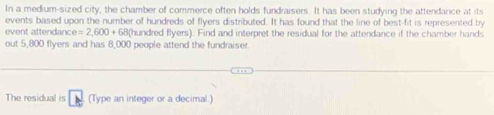 In a medium-sized city, the chamber of commerce often holds fundraisers. It has been studying the attendance at its 
events based upon the number of hundreds of flyers distributed. It has found that the line of best-fit is represented by 
event attendanc ce=2,600+ 68 (hundred flyers). Find and interpret the residual for the attendance if the chamber hands 
out 5,800 flyers and has 8,000 people attend the fundraiser 
The residual is (Type an integer or a decimal.)