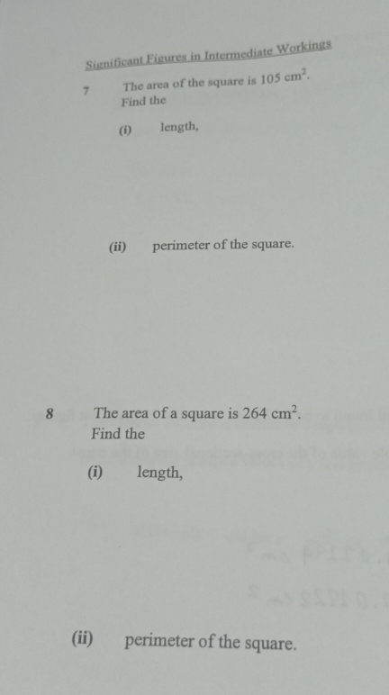 Significant Figures in Intermediate Workings 
7 The area of the square is 105cm^2. 
Find the 
(i) length, 
(ii) perimeter of the square. 
8 The area of a square is 264cm^2. 
Find the 
(i) length, 
(ii) perimeter of the square.