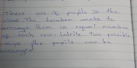 There are so pupils in the 
class. The teacher wants to 
arrange them in equal number 
of each row. Write two poscible 
ways the pupils can be 
brranged